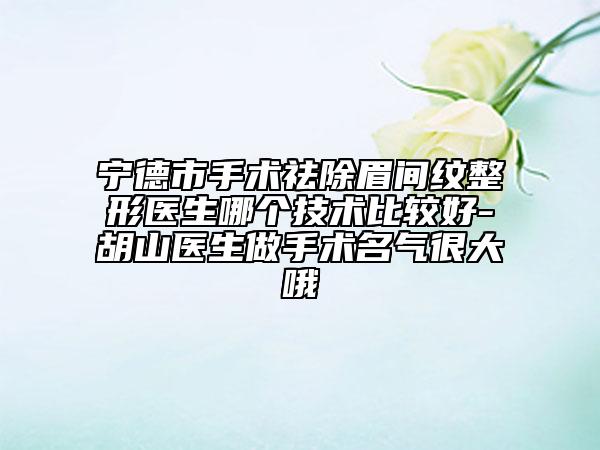 宁德市手术祛除眉间纹整形医生哪个技术比较好-胡山医生做手术名气很大哦
