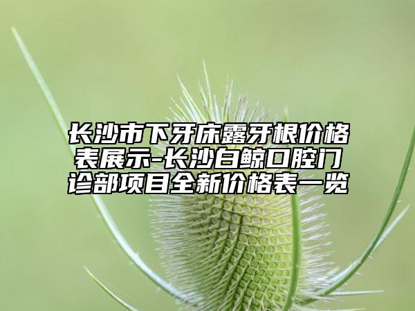 长沙市下牙床露牙根价格表展示-长沙白鲸口腔门诊部项目全新价格表一览