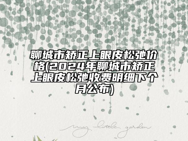 聊城市矫正上眼皮松弛价格(2024年聊城市矫正上眼皮松弛收费明细下个月公布)