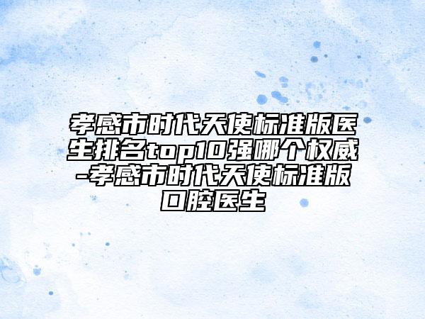 孝感市时代天使标准版医生排名top10强哪个权威-孝感市时代天使标准版口腔医生