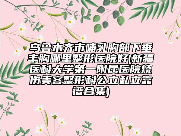 乌鲁木齐市哺乳胸部下垂丰胸哪里整形医院好(新疆医科大学第一附属医院烧伤美容整形科公立私立靠谱合集)