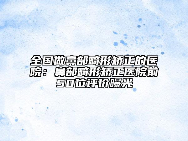 全国做鼻部畸形矫正的医院：鼻部畸形矫正医院前50位评价曝光