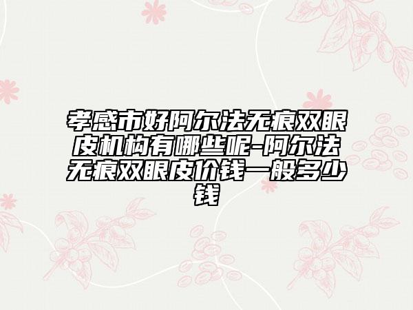 孝感市好阿尔法无痕双眼皮机构有哪些呢-阿尔法无痕双眼皮价钱一般多少钱