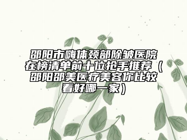 邵阳市嗨体颈部除皱医院在榜清单前十位抢手推荐（邵阳邵美医疗美容你比较看好哪一家）