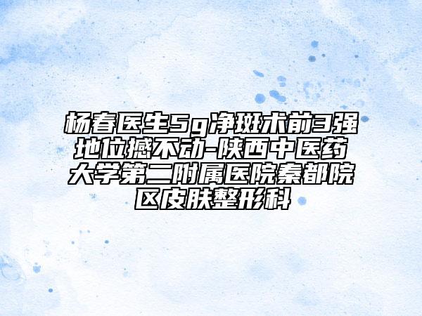 杨春医生5g净斑术前3强地位撼不动-陕西中医药大学第二附属医院秦都院区皮肤整形科