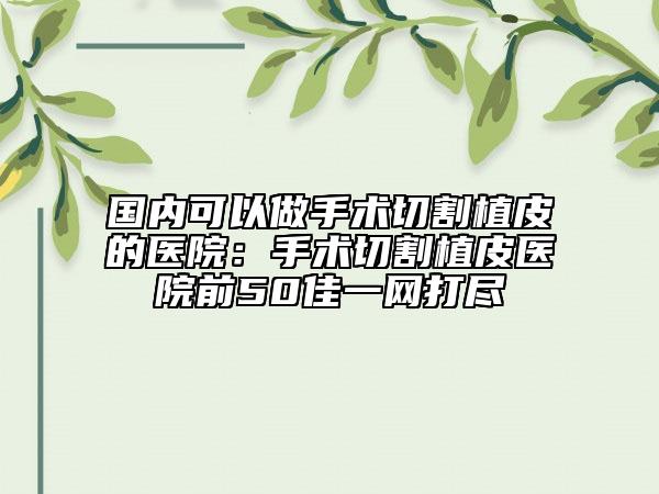 国内可以做手术切割植皮的医院：手术切割植皮医院前50佳一网打尽