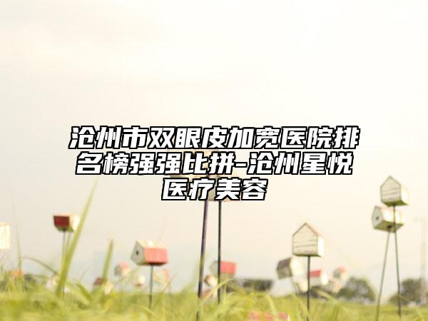 沧州市双眼皮加宽医院排名榜强强比拼-沧州星悦医疗美容
