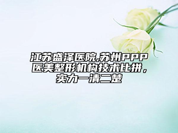 江苏盛泽医院,苏州PPP医美整形机构技术比拼，实力一清二楚