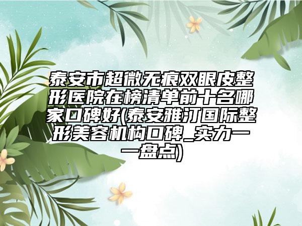 泰安市超微无痕双眼皮整形医院在榜清单前十名哪家口碑好(泰安雅汀国际整形美容机构口碑_实力一一盘点)