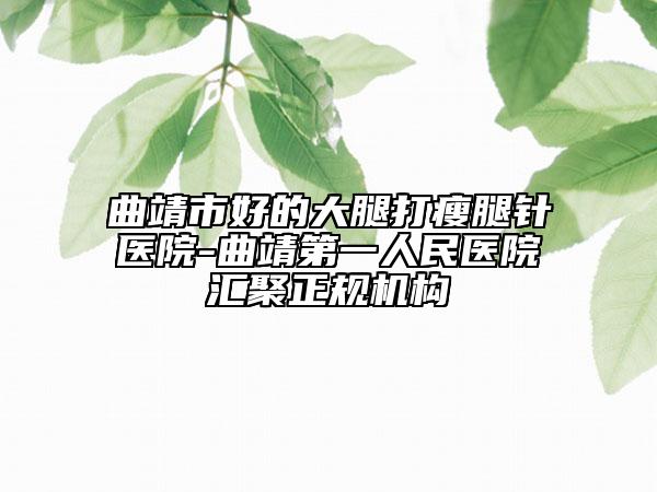 曲靖市好的大腿打瘦腿针医院-曲靖第一人民医院汇聚正规机构