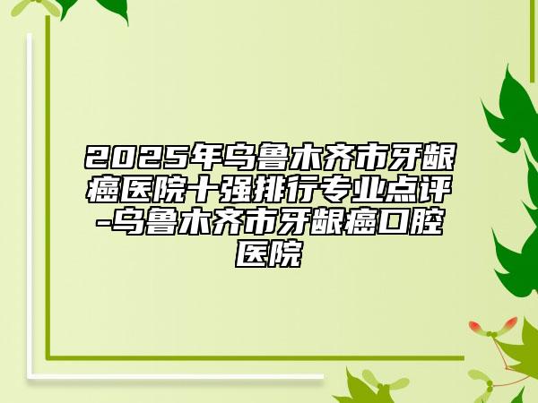 2025年乌鲁木齐市牙龈癌医院十强排行专业点评-乌鲁木齐市牙龈癌口腔医院