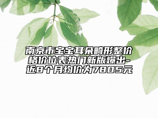 南京市宝宝耳朵畸形整价格价位表热门新版爆出-近8个月均价为7805元