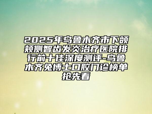 2025年乌鲁木齐市下颌颊侧智齿发炎治疗医院排行前十佳深度测评-乌鲁木齐兔博士口腔门诊榜单抢先看