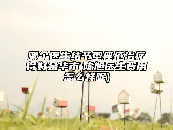 哪个医生结节型痤疮治疗得好金华市(陈旭医生费用怎么样呢)