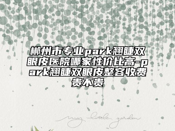 郴州市专业park翘睫双眼皮医院哪家性价比高-park翘睫双眼皮整容收费贵不贵