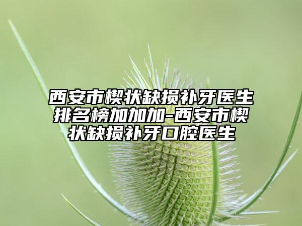 西安市楔状缺损补牙医生排名榜加加加-西安市楔状缺损补牙口腔医生