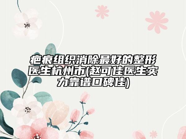 疤痕组织消除最好的整形医生杭州市(赵可佳医生实力靠谱口碑佳)