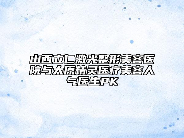 山西立仁激光整形美容医院与太原精灵医疗美容人气医生PK