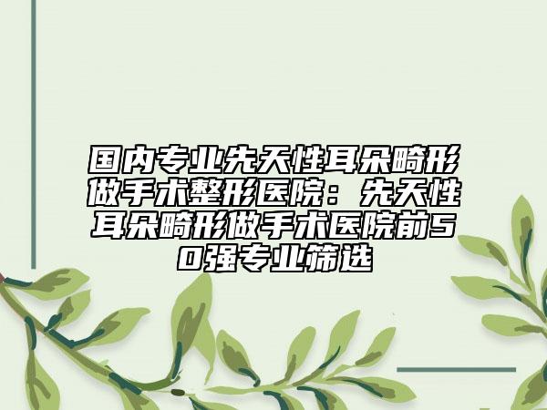 国内专业先天性耳朵畸形做手术整形医院：先天性耳朵畸形做手术医院前50强专业筛选