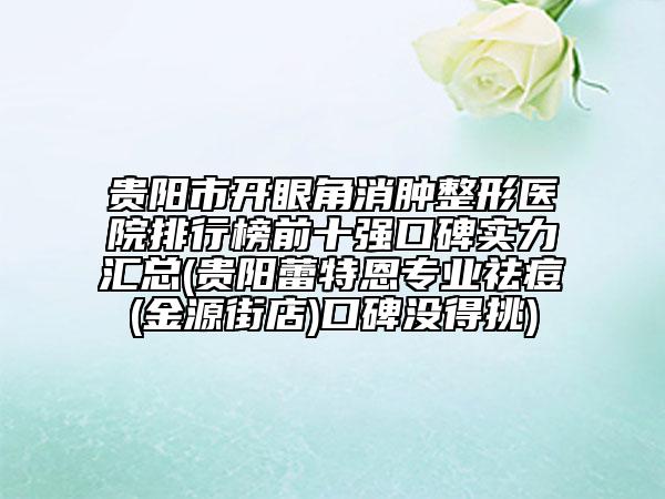 贵阳市开眼角消肿整形医院排行榜前十强口碑实力汇总(贵阳蕾特恩专业祛痘(金源街店)口碑没得挑)