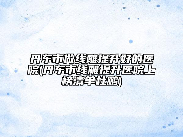 丹东市做线雕提升好的医院(丹东市线雕提升医院上榜清单杜鹏)