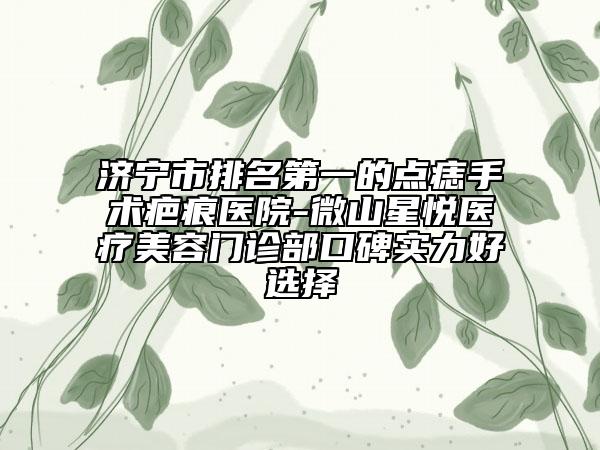 济宁市排名第一的点痣手术疤痕医院-微山星悦医疗美容门诊部口碑实力好选择