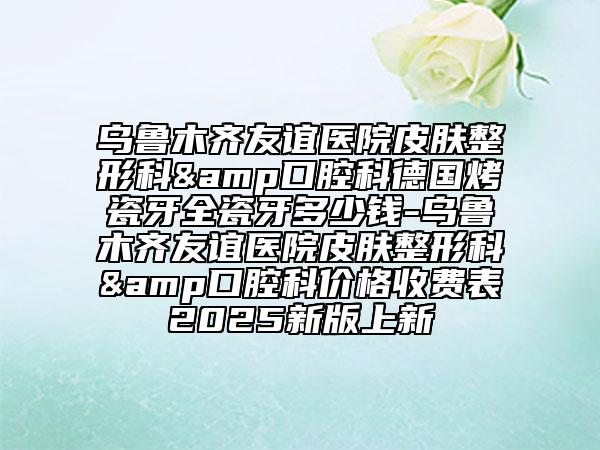 乌鲁木齐友谊医院皮肤整形科&口腔科德国烤瓷牙全瓷牙多少钱-乌鲁木齐友谊医院皮肤整形科&口腔科价格收费表2025新版上新
