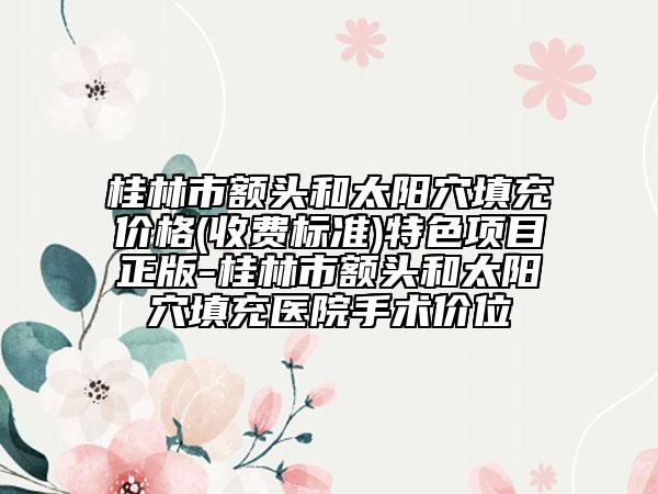 桂林市额头和太阳穴填充价格(收费标准)特色项目正版-桂林市额头和太阳穴填充医院手术价位