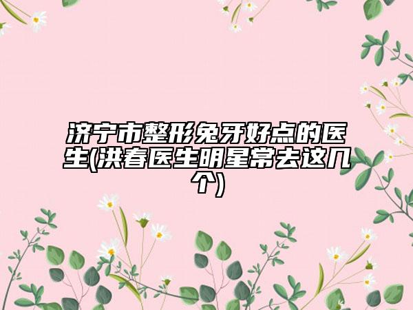 济宁市整形兔牙好点的医生(洪春医生明星常去这几个)