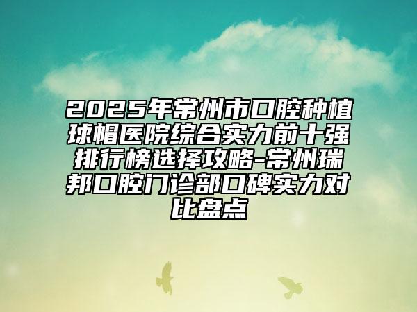 2025年常州市口腔种植球帽医院综合实力前十强排行榜选择攻略-常州瑞邦口腔门诊部口碑实力对比盘点
