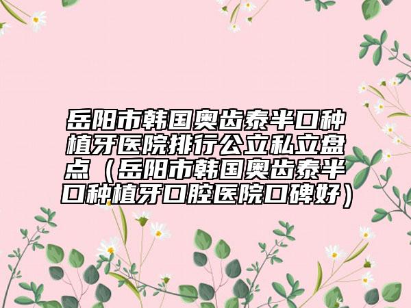 岳阳市韩国奥齿泰半口种植牙医院排行公立私立盘点（岳阳市韩国奥齿泰半口种植牙口腔医院口碑好）
