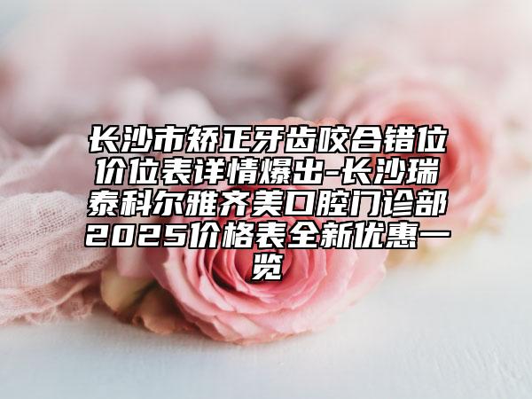 长沙市矫正牙齿咬合错位价位表详情爆出-长沙瑞泰科尔雅齐美口腔门诊部2025价格表全新优惠一览