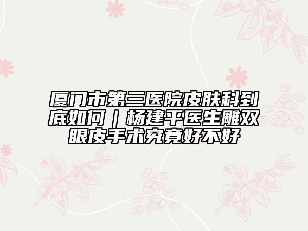 厦门市第三医院皮肤科到底如何｜杨建平医生雕双眼皮手术究竟好不好