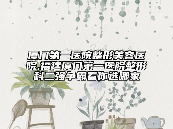 厦门第一医院整形美容医院,福建厦门第一医院整形科二强争霸看你选哪家