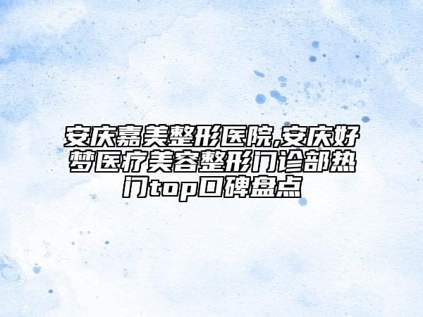 安庆嘉美整形医院,安庆好梦医疗美容整形门诊部热门top口碑盘点