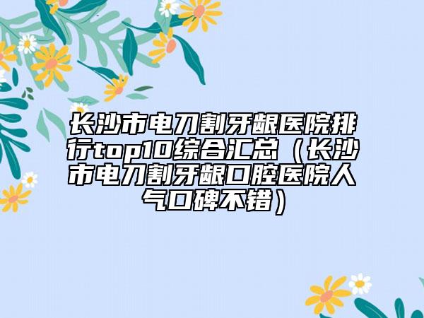 长沙市电刀割牙龈医院排行top10综合汇总（长沙市电刀割牙龈口腔医院人气口碑不错）
