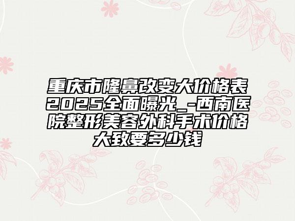 重庆市隆鼻改变大价格表2025全面曝光_-西南医院整形美容外科手术价格大致要多少钱