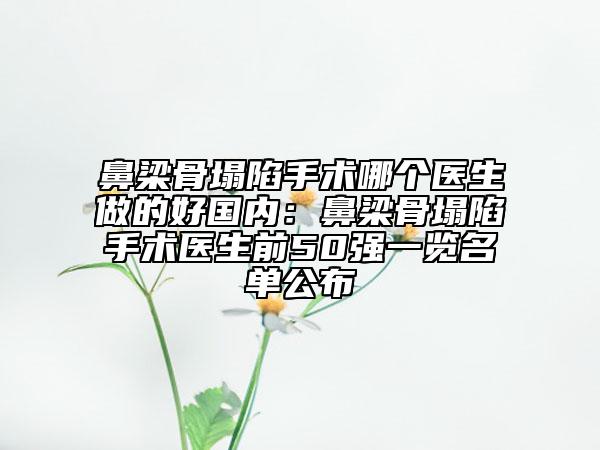 鼻梁骨塌陷手术哪个医生做的好国内：鼻梁骨塌陷手术医生前50强一览名单公布