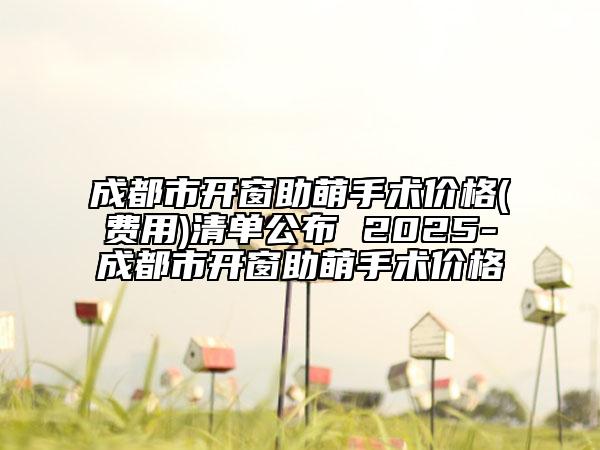 成都市开窗助萌手术价格(费用)清单公布 2025-成都市开窗助萌手术价格