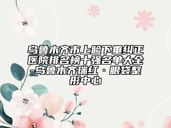 乌鲁木齐市上睑下垂纠正医院排名榜十强名单大全-乌鲁木齐瑞红·眼袋整形中心