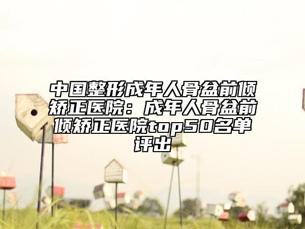 中国整形成年人骨盆前倾矫正医院：成年人骨盆前倾矫正医院top50名单评出