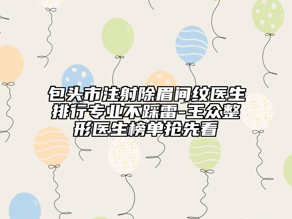 包头市注射除眉间纹医生排行专业不踩雷-王众整形医生榜单抢先看