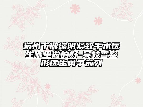 杭州市做缩阴紧致手术医生哪里做的好-吴枝香整形医生勇争前列