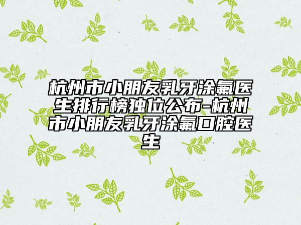 杭州市小朋友乳牙涂氟医生排行榜独位公布-杭州市小朋友乳牙涂氟口腔医生