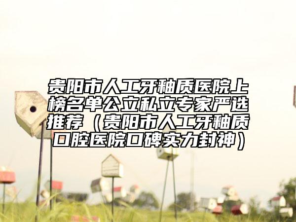 贵阳市人工牙釉质医院上榜名单公立私立专家严选推荐（贵阳市人工牙釉质口腔医院口碑实力封神）