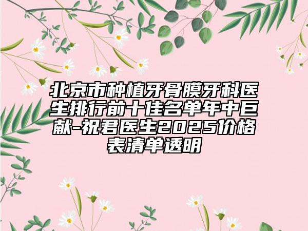 北京市种植牙骨膜牙科医生排行前十佳名单年中巨献-祝君医生2025价格表清单透明