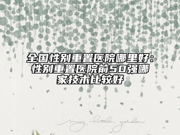 全国性别重置医院哪里好：性别重置医院前50强哪家技术比较好