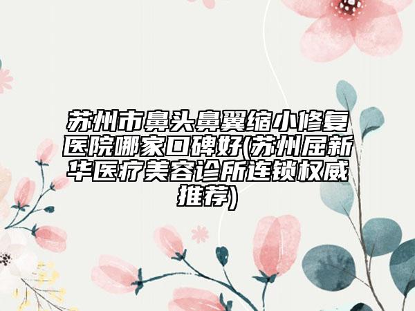 苏州市鼻头鼻翼缩小修复医院哪家口碑好(苏州屈新华医疗美容诊所连锁权威推荐)