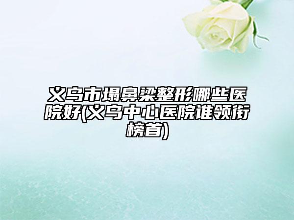 义乌市塌鼻梁整形哪些医院好(义乌中心医院谁领衔榜首)