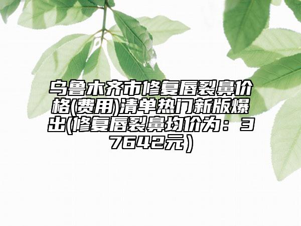 乌鲁木齐市修复唇裂鼻价格(费用)清单热门新版爆出(修复唇裂鼻均价为：37642元）